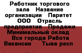 Работник торгового зала › Название организации ­ Паритет, ООО › Отрасль предприятия ­ Продажи › Минимальный оклад ­ 1 - Все города Работа » Вакансии   . Тыва респ.